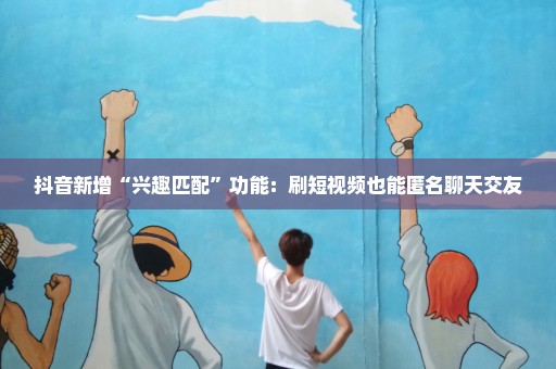 抖音新增“兴趣匹配”功能：刷短视频也能匿名聊天交友