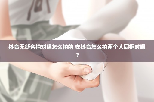 抖音无缝合拍对唱怎么拍的 在抖音怎么拍两个人同框对唱？