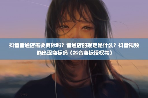 抖音普通店需要商标吗？普通店的规定是什么？抖音视频能出现商标吗（抖音商标授权书）