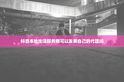 抖音本地生活服务商可以发展自己的代理吗