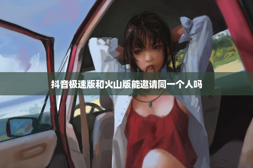 抖音极速版和火山版能邀请同一个人吗