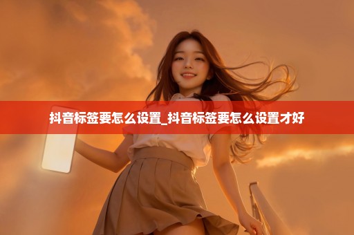 抖音标签要怎么设置_抖音标签要怎么设置才好