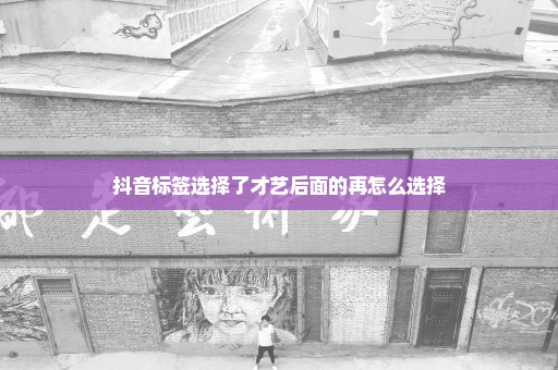 抖音标签选择了才艺后面的再怎么选择