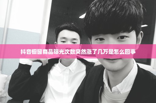 抖音橱窗商品曝光次数突然涨了几万是怎么回事