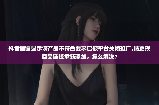 抖音橱窗显示该产品不符合要求已被平台关闭推广,请更换商品链接重新添加，怎么解决？