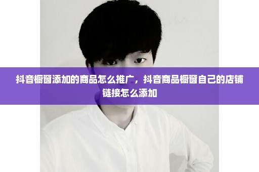 抖音橱窗添加的商品怎么推广，抖音商品橱窗自己的店铺链接怎么添加