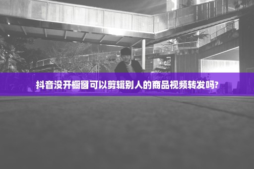 抖音没开橱窗可以剪辑别人的商品视频转发吗?