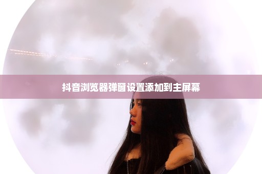 抖音浏览器弹窗设置添加到主屏幕