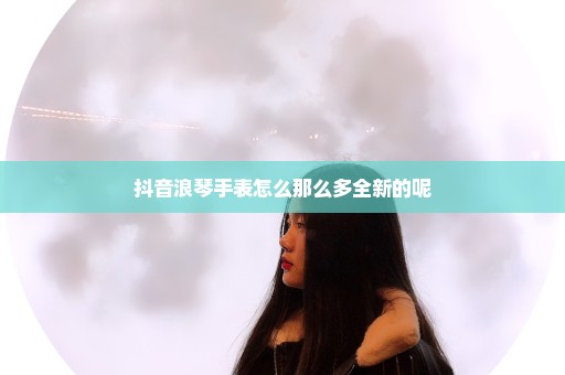 抖音浪琴手表怎么那么多全新的呢