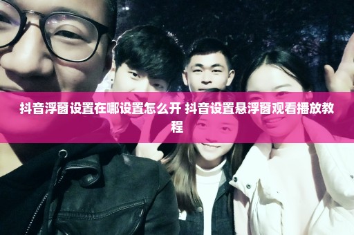 抖音浮窗设置在哪设置怎么开 抖音设置悬浮窗观看播放教程
