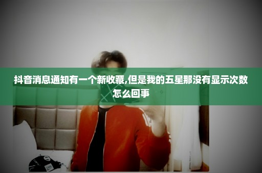 抖音消息通知有一个新收藏,但是我的五星那没有显示次数怎么回事