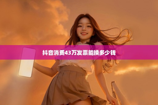 抖音消费43万发票能换多少钱