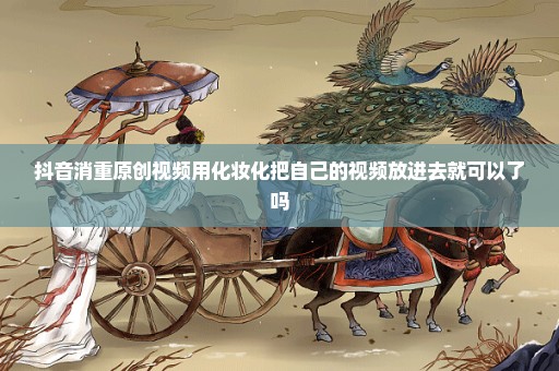 抖音消重原创视频用化妆化把自己的视频放进去就可以了吗