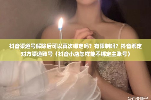 抖音渠道号解除后可以再次绑定吗？有限制吗？抖音绑定对方渠道账号（抖音小店怎样能不绑定主账号）