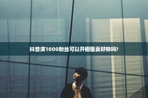 抖音满1000粉丝可以开橱窗卖好物吗?