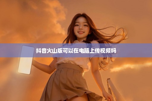 抖音火山版可以在电脑上传视频吗
