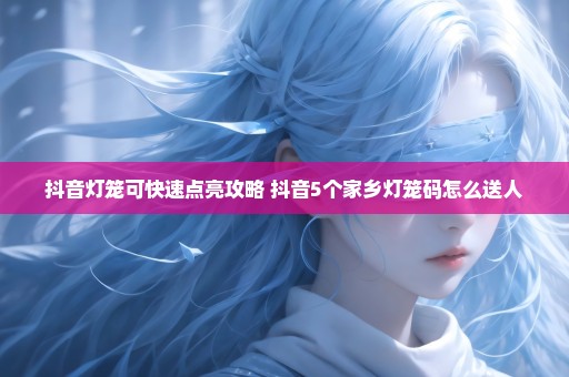 抖音灯笼可快速点亮攻略 抖音5个家乡灯笼码怎么送人