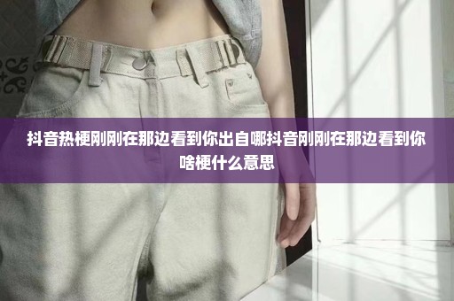 抖音热梗刚刚在那边看到你出自哪抖音刚刚在那边看到你啥梗什么意思