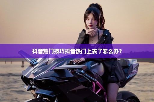 抖音热门技巧抖音热门上去了怎么办？