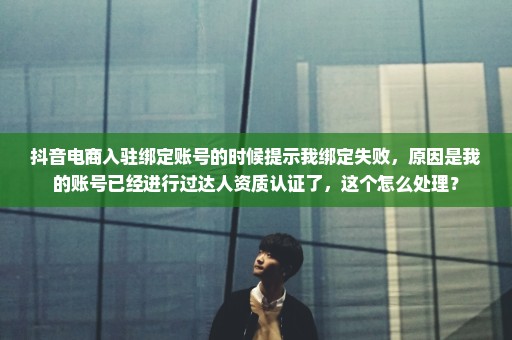抖音电商入驻绑定账号的时候提示我绑定失败，原因是我的账号已经进行过达人资质认证了，这个怎么处理？