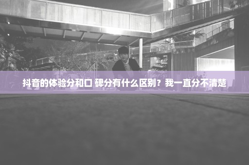 抖音的体验分和口 碑分有什么区别？我一直分不清楚