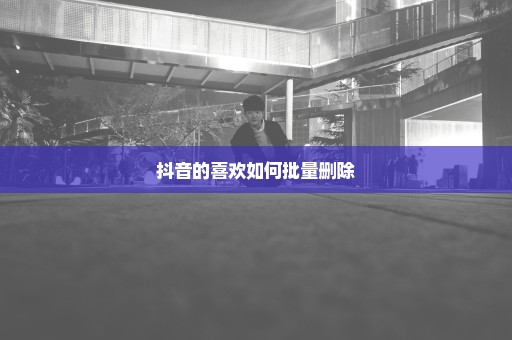 抖音的喜欢如何批量删除