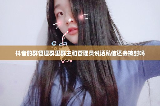 抖音的群管理群里群主和管理员说话私信还会被封吗