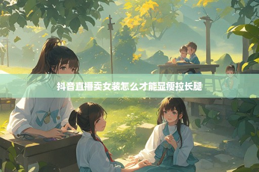 抖音直播卖女装怎么才能显瘦拉长腿