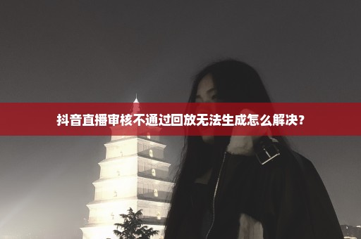 抖音直播审核不通过回放无法生成怎么解决？