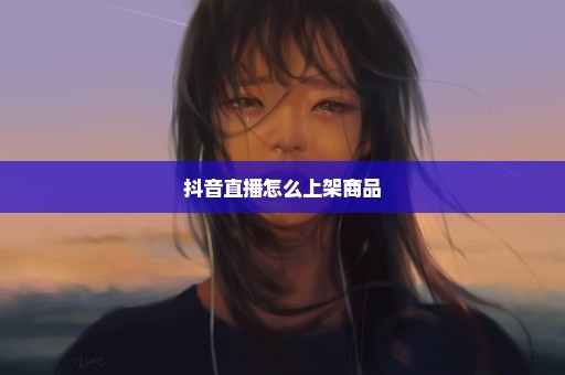 抖音直播怎么上架商品