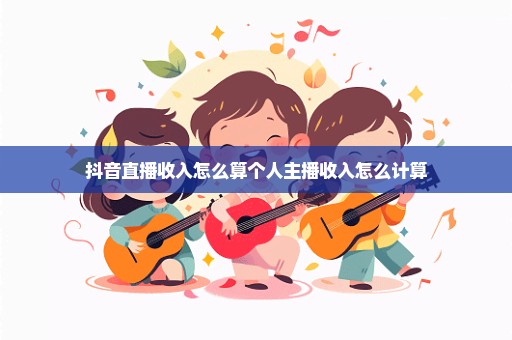 抖音直播收入怎么算个人主播收入怎么计算