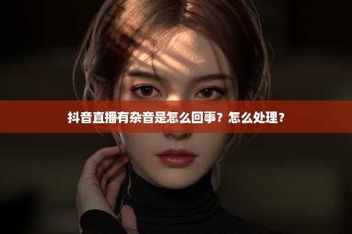抖音直播有杂音是怎么回事？怎么处理？