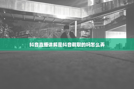 抖音直播讲解是抖音截取的吗怎么弄