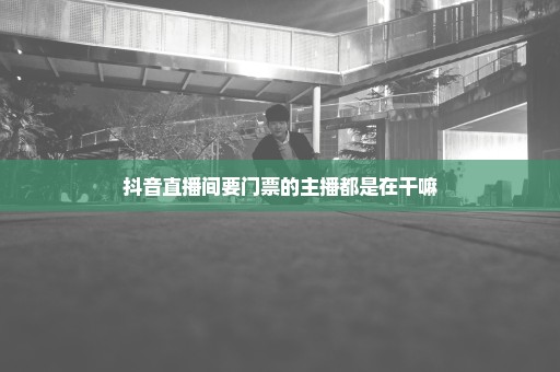 抖音直播间要门票的主播都是在干嘛