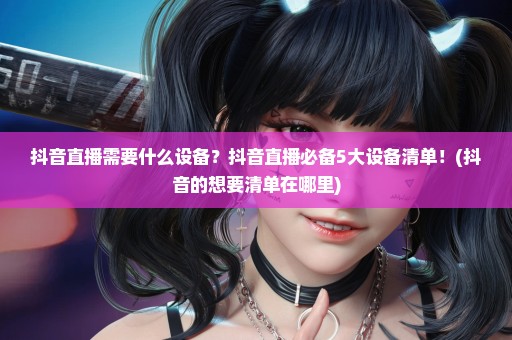 抖音直播需要什么设备？抖音直播必备5大设备清单！(抖音的想要清单在哪里)
