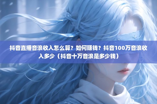 抖音直播音浪收入怎么算？如何赚钱？抖音100万音浪收入多少（抖音十万音浪是多少钱）