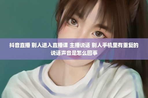 抖音直播 别人进入直播课 主播说话 别人手机里有重复的说话声音是怎么回事