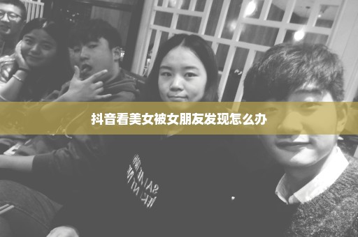 抖音看美女被女朋友发现怎么办