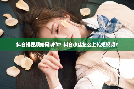抖音短视频如何制作？抖音小店怎么上传短视频？