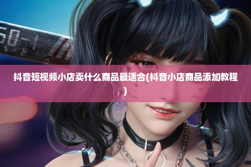 抖音短视频小店卖什么商品最适合(抖音小店商品添加教程)