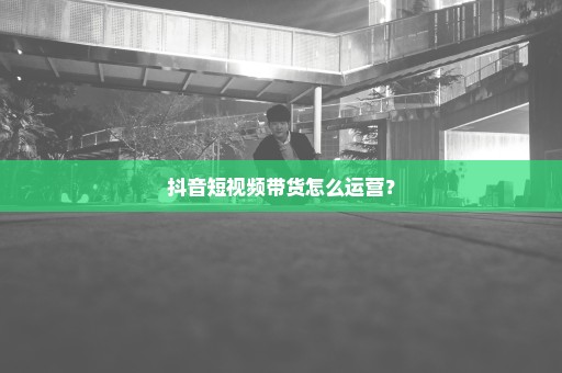 抖音短视频带货怎么运营？