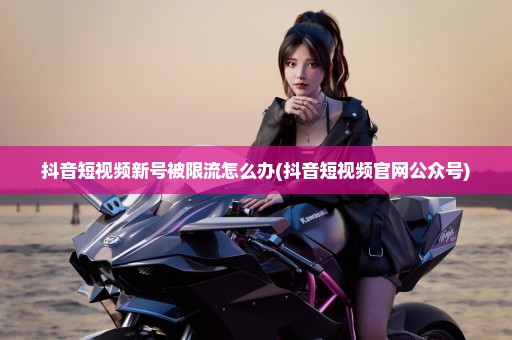 抖音短视频新号被限流怎么办(抖音短视频官网公众号)