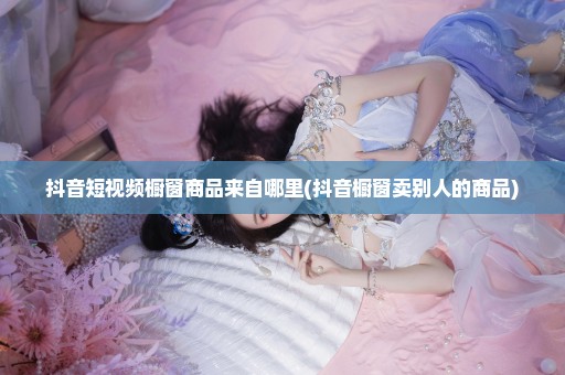 抖音短视频橱窗商品来自哪里(抖音橱窗卖别人的商品)