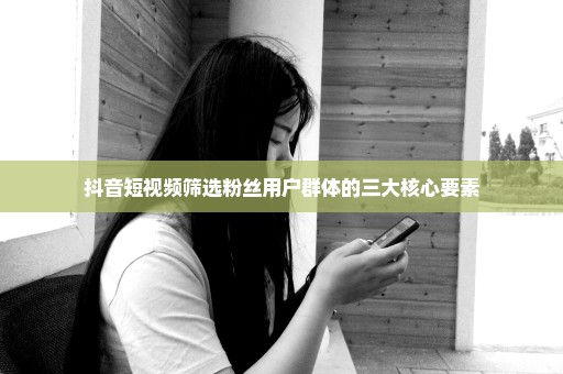 抖音短视频筛选粉丝用户群体的三大核心要素