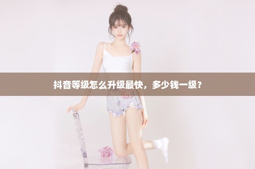 抖音等级怎么升级最快，多少钱一级？