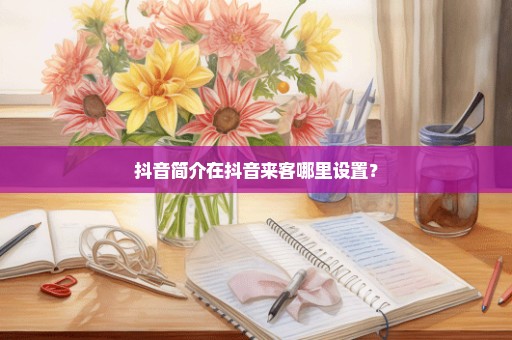 抖音简介在抖音来客哪里设置？