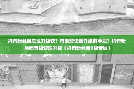 抖音粉丝团怎么升级快？有哪些快速升级的手段？抖音粉丝团等级快速升级（抖音粉丝团9级专属）