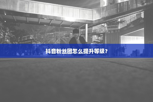 抖音粉丝团怎么提升等级？