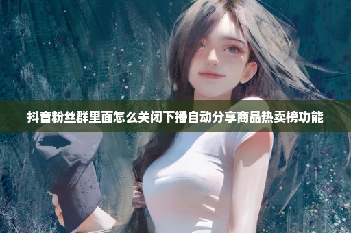 抖音粉丝群里面怎么关闭下播自动分享商品热卖榜功能
