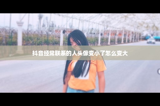 抖音经常联系的人头像变小了怎么变大